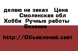 делаю на заказ › Цена ­ 100 - Смоленская обл. Хобби. Ручные работы » Вязание   